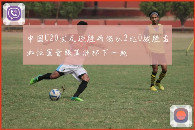 中国U20女足连胜两场以2比0战胜孟加拉国晋级亚洲杯下一轮