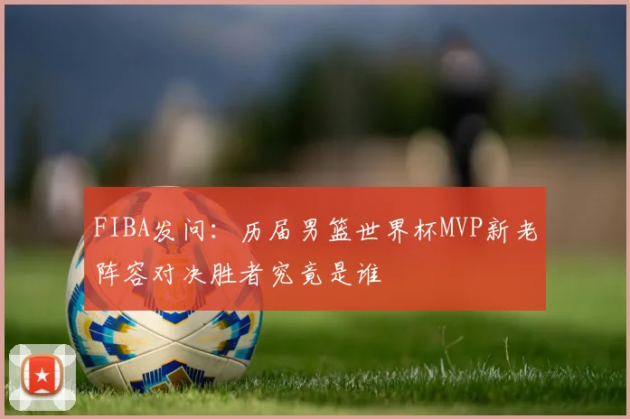 FIBA发问：历届男篮世界杯MVP新老阵容对决胜者究竟是谁