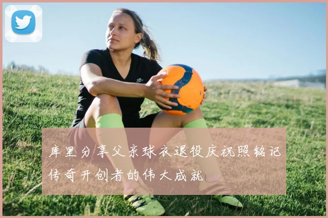 库里分享父亲球衣退役庆祝照铭记传奇开创者的伟大成就