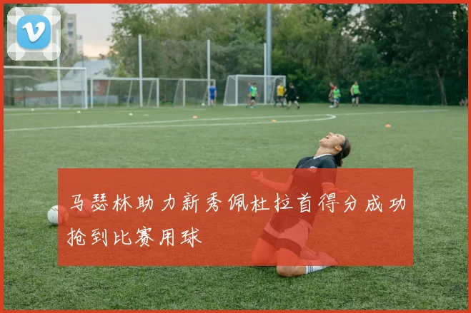 马瑟林助力新秀佩杜拉首得分成功抢到比赛用球