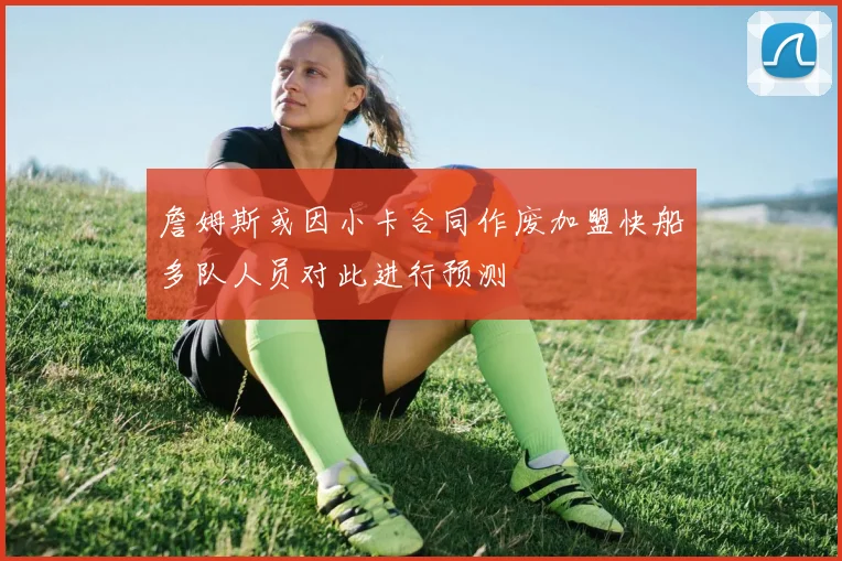 詹姆斯或因小卡合同作废加盟快船多队人员对此进行预测